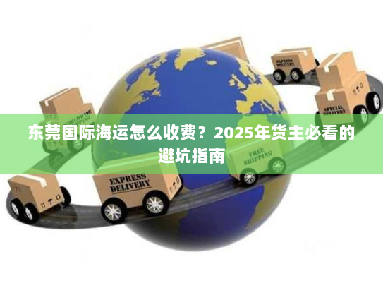 东莞国际海运怎么收费？2025年货主必看的避坑指南