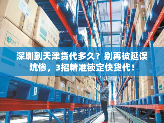 深圳到天津货代多久？别再被延误坑惨，3招精准锁定快货代！