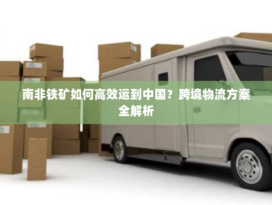 南非铁矿如何高效运到中国？跨境物流方案全解析