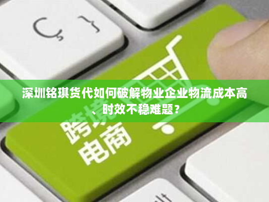 深圳铭琪货代如何破解物业企业物流成本高、时效不稳难题？