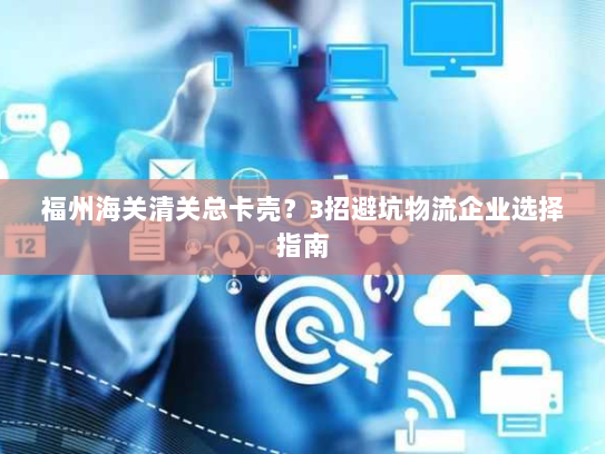 福州海关清关总卡壳?3招避坑物流企业选择指南 福州海关清关总卡壳?3招避坑物流企业选择指南