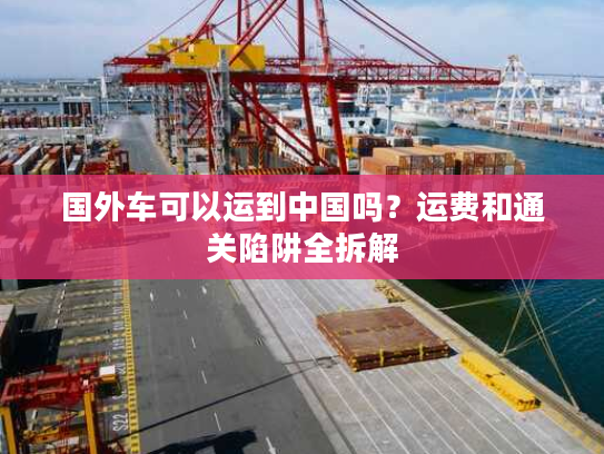 国外车可以运到中国吗？运费和通关陷阱全拆解