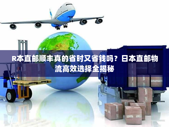 R本直邮顺丰真的省时又省钱吗？日本直邮物流高效选择全揭秘