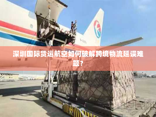 深圳国际货运航空如何破解跨境物流延误难题？
