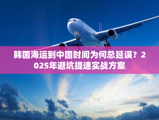 韩国海运到中国时间为何总延误？2025年避坑提速实战方案