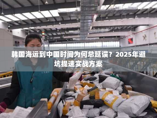韩国海运到中国时间为何总延误?2025年避坑提速实战方案 韩国海运到中国时间为何总延误?2025年避坑提速实战方案