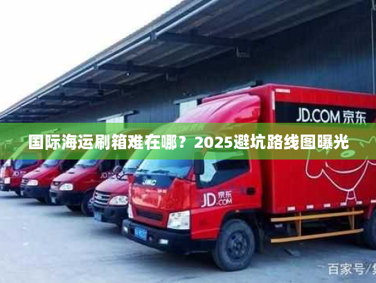国际海运刷箱难在哪?2025避坑路线图曝光 国际海运刷箱难在哪?2025避坑路线图曝光