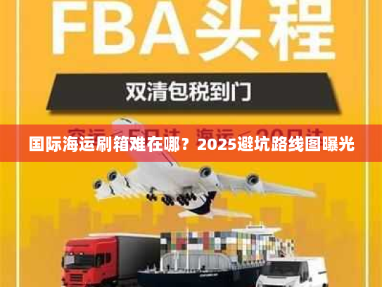 国际海运刷箱难在哪?2025避坑路线图曝光 国际海运刷箱难在哪?2025避坑路线图曝光