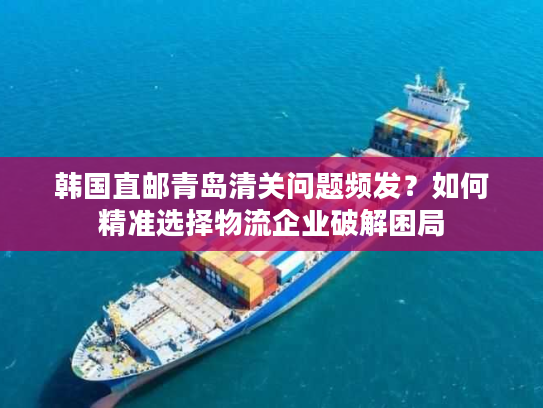 韩国直邮青岛清关问题频发?如何精准选择物流企业破解困局 韩国直邮青岛清关问题频发?如何精准选择物流企业破解困局