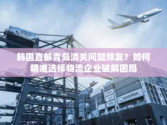 韩国直邮青岛清关问题频发?如何精准选择物流企业破解困局 韩国直邮青岛清关问题频发?如何精准选择物流企业破解困局