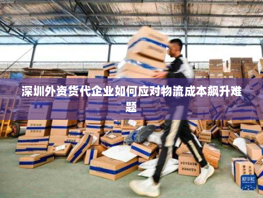深圳外资货代企业如何应对物流成本飙升难题 深圳外资货代企业如何应对物流成本飙升难题