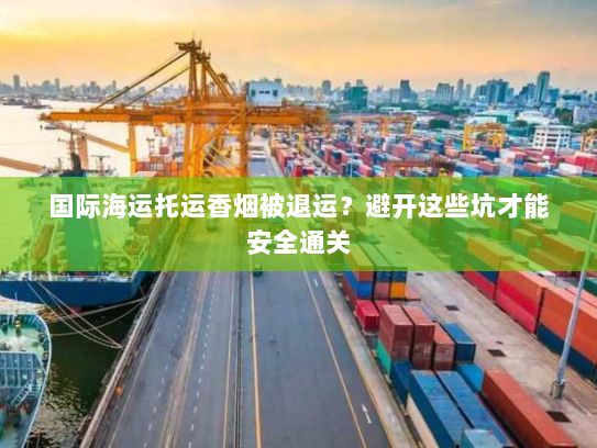国际海运托运香烟被退运?避开这些坑才能安全通关 国际海运托运香烟被退运?避开这些坑才能安全通关