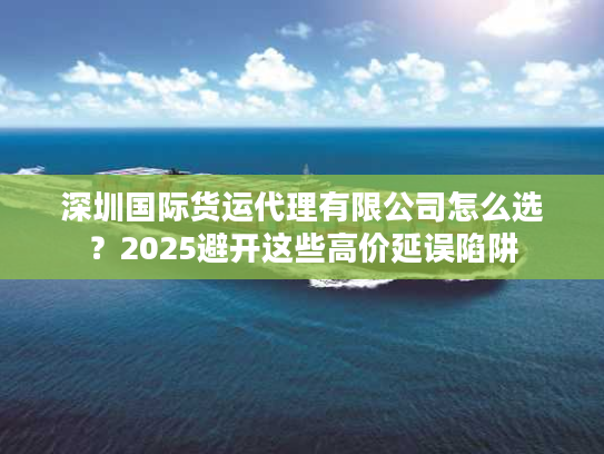 深圳国际货运代理有限公司怎么选？2025避开这些高价延误陷阱