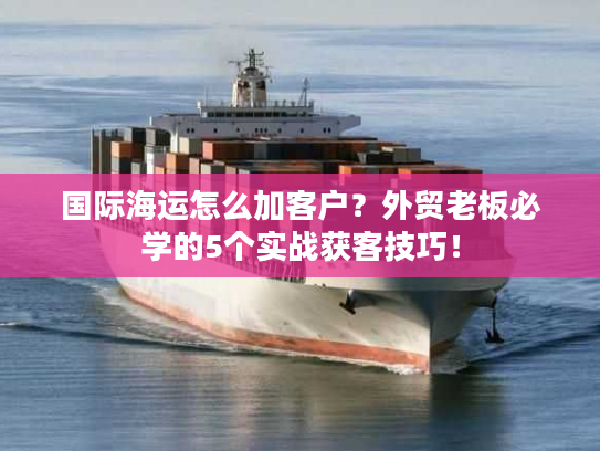 国际海运怎么加客户?外贸老板必学的5个实战获客技巧! 国际海运怎么加客户?外贸老板必学的5个实战获客技巧!
