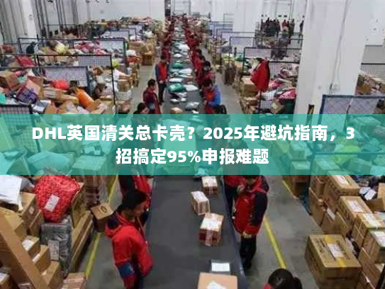 DHL英国清关总卡壳?2025年避坑指南,3招搞定95%申报难题 DHL英国清关总卡壳?2025年避坑指南,3招搞定95%申报难题