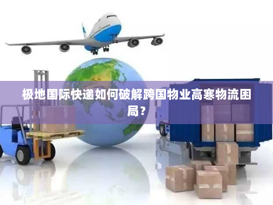 极地国际快递如何破解跨国物业高寒物流困局？