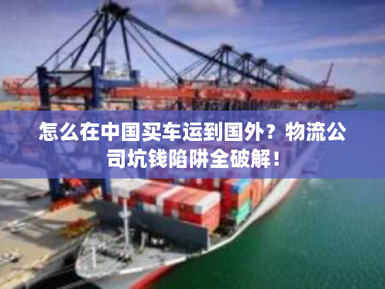 怎么在中国买车运到国外？物流公司坑钱陷阱全破解！