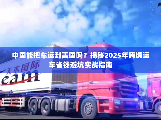 中国能把车运到美国吗？揭秘2025年跨境运车省钱避坑实战指南