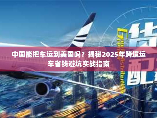 中国能把车运到美国吗？揭秘2025年跨境运车省钱避坑实战指南