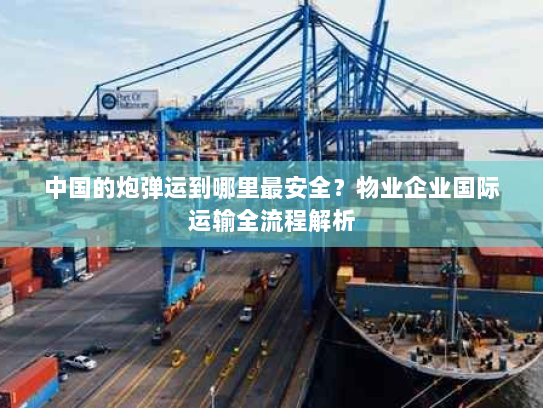 中国的炮弹运到哪里最安全？物业企业国际运输全流程解析