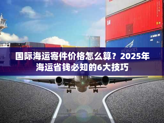 国际海运寄件价格怎么算？2025年海运省钱必知的6大技巧