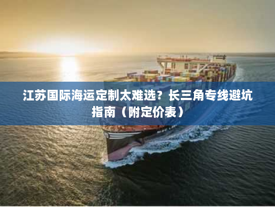 江苏国际海运定制太难选？长三角专线避坑指南（附定价表）