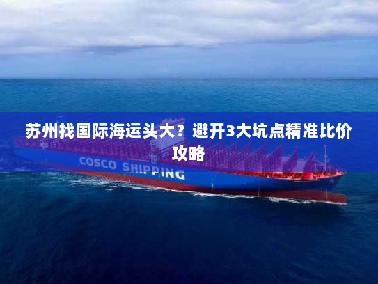 苏州找国际海运头大？避开3大坑点精准比价攻略