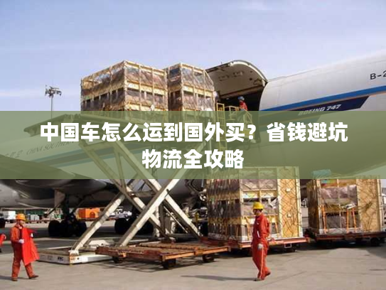 中国车怎么运到国外买？省钱避坑物流全攻略