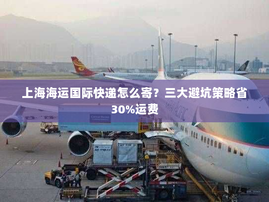 上海海运国际快递怎么寄?三大避坑策略省30%运费 上海海运国际快递怎么寄?三大避坑策略省30%运费