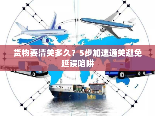 货物要清关多久?5步加速通关避免延误陷阱 货物要清关多久?5步加速通关避免延误陷阱