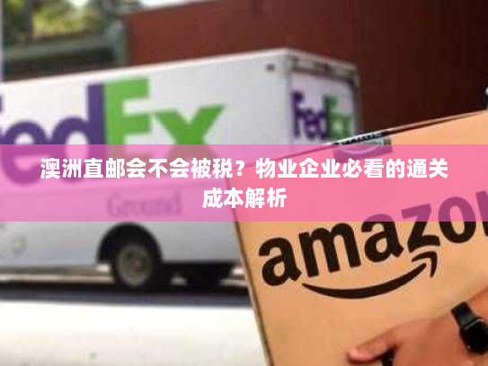 澳洲直邮会不会被税？物业企业必看的通关成本解析