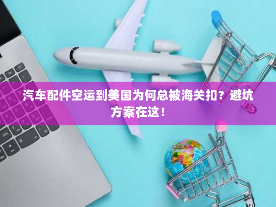 汽车配件空运到美国为何总被海关扣?避坑方案在这! 汽车配件空运到美国为何总被海关扣?避坑方案在这!