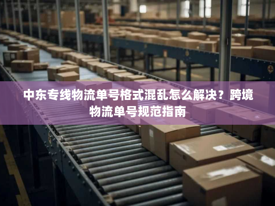 中东专线物流单号格式混乱怎么解决？跨境物流单号规范指南