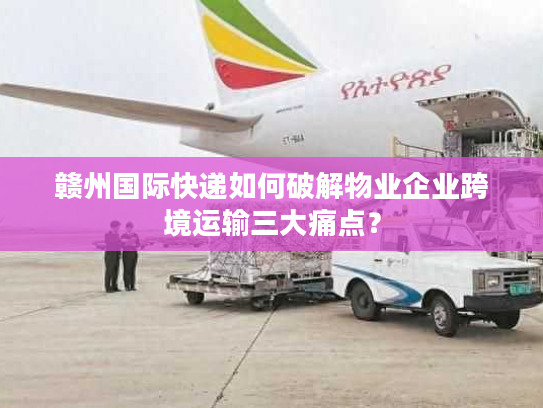 赣州国际快递如何破解物业企业跨境运输三大痛点？