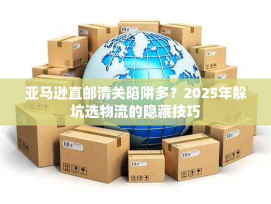亚马逊直邮清关陷阱多？2025年躲坑选物流的隐藏技巧