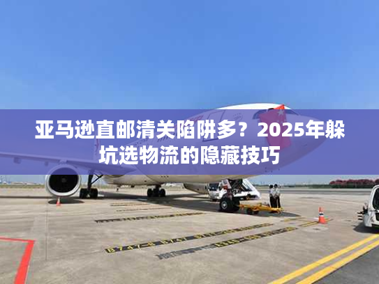 亚马逊直邮清关陷阱多？2025年躲坑选物流的隐藏技巧