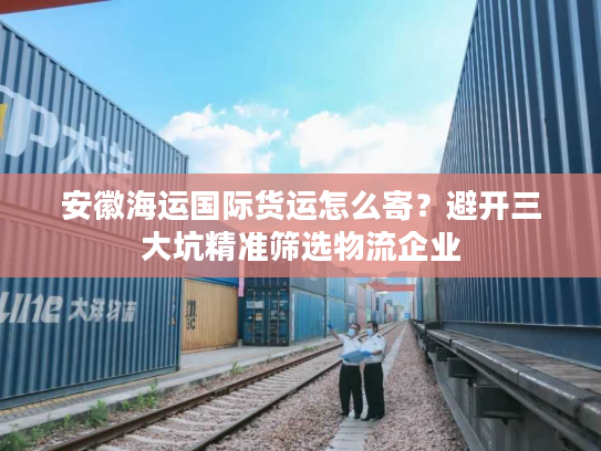 安徽海运国际货运怎么寄?避开三大坑精准筛选物流企业 安徽海运国际货运怎么寄?避开三大坑精准筛选物流企业