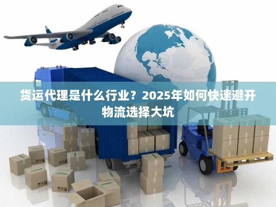 货运代理是什么行业?2025年如何快速避开物流选择大坑 货运代理是什么行业?2025年如何快速避开物流选择大坑