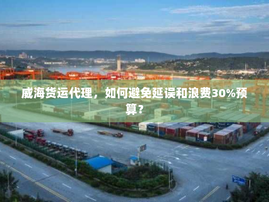 威海货运代理,如何避免延误和浪费30%预算? 威海货运代理,如何避免延误和浪费30%预算?