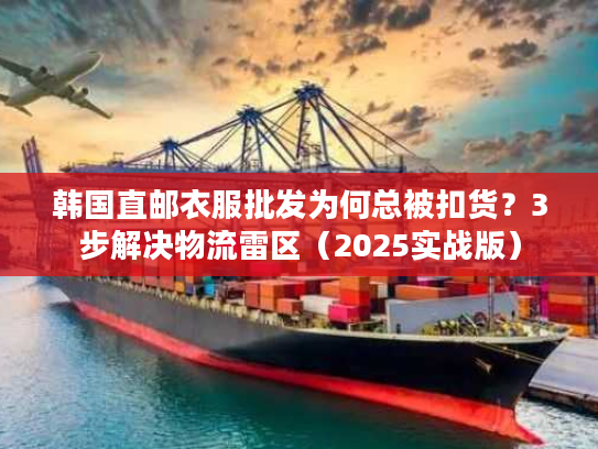 韩国直邮衣服批发为何总被扣货？3步解决物流雷区（2025实战版）