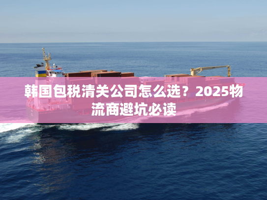 韩国包税清关公司怎么选?2025物流商避坑必读 韩国包税清关公司怎么选?2025物流商避坑必读