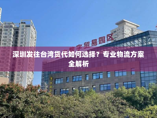 深圳发往台湾货代如何选择?专业物流方案全解析 深圳发往台湾货代如何选择?专业物流方案全解析
