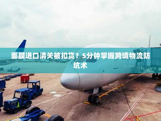 面膜进口清关被扣货?5分钟掌握跨境物流防坑术 面膜进口清关被扣货?5分钟掌握跨境物流防坑术