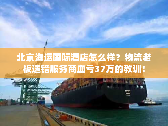 北京海运国际酒店怎么样?物流老板选错服务商血亏37万的教训! 北京海运国际酒店怎么样?物流老板选错服务商血亏37万的教训!