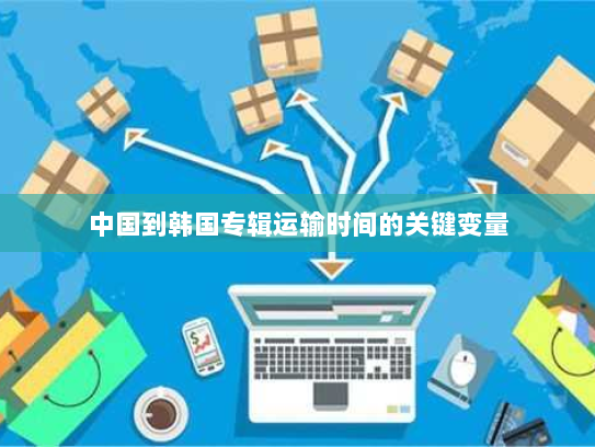 中国到韩国专辑运输时间的关键变量 中国到韩国专辑运输时间的关键变量