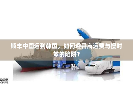 顺丰中国运到韩国,如何避开高运费与慢时效的陷阱? 顺丰中国运到韩国,如何避开高运费与慢时效的陷阱?
