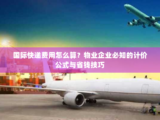 国际快递费用怎么算？物业企业必知的计价公式与省钱技巧