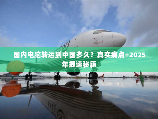 国内电脑转运到中国多久?真实痛点+2025年提速秘籍 国内电脑转运到中国多久?真实痛点+2025年提速秘籍
