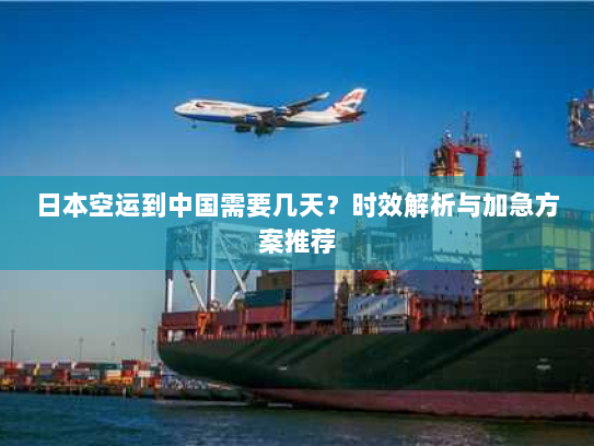 日本空运到中国需要几天？时效解析与加急方案推荐