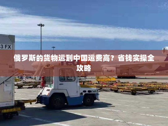 俄罗斯的货物运到中国运费高？省钱实操全攻略